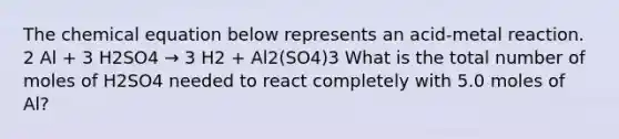 The chemical equation below represents an acid-metal reaction. 2 Al + 3 H2SO4 → 3 H2 + Al2(SO4)3 What is the total number of moles of H2SO4 needed to react completely with 5.0 moles of Al?