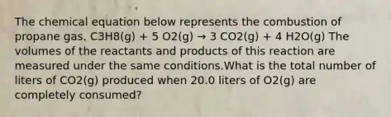 The chemical equation below represents the combustion of propane gas. C3H8(g) + 5 O2(g) → 3 CO2(g) + 4 H2O(g) The volumes of the reactants and products of this reaction are measured under the same conditions.What is the total number of liters of CO2(g) produced when 20.0 liters of O2(g) are completely consumed?