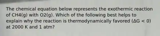 The chemical equation below represents the exothermic reaction of CH4(g) with O2(g). Which of the following best helps to explain why the reaction is thermodynamically favored (ΔG < 0) at 2000 K and 1 atm?