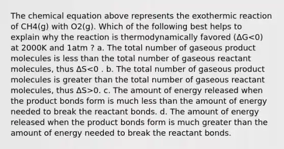 The chemical equation above represents the exothermic reaction of CH4(g) with O2(g). Which of the following best helps to explain why the reaction is thermodynamically favored (ΔG 0. c. The amount of energy released when the product bonds form is much less than the amount of energy needed to break the reactant bonds. d. The amount of energy released when the product bonds form is much greater than the amount of energy needed to break the reactant bonds.