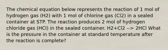 The chemical equation below represents the reaction of 1 mol of hydrogen gas (H2) with 1 mol of chlorine gas (Cl2) in a sealed container at STP. The reaction produces 2 mol of hydrogen chloride gas (HCl) in the sealed container. H2+Cl2 --> 2HCl What is the pressure in the container at standard temperature after the reaction is complete?