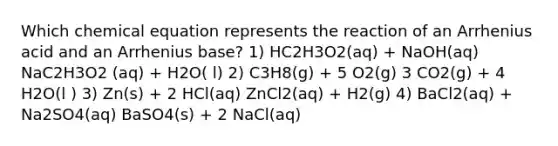 Which chemical equation represents the reaction of an Arrhenius acid and an Arrhenius base? 1) HC2H3O2(aq) + NaOH(aq) NaC2H3O2 (aq) + H2O( l) 2) C3H8(g) + 5 O2(g) 3 CO2(g) + 4 H2O(l ) 3) Zn(s) + 2 HCl(aq) ZnCl2(aq) + H2(g) 4) BaCl2(aq) + Na2SO4(aq) BaSO4(s) + 2 NaCl(aq)