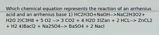 Which chemical equation represents the reaction of an arrhenius acid and an arrhenius base 1) HC2H3O+NaOH-->NaC2H3O2+ H2O 2)C3H8 + 5 O2 --> 3 CO2 + 4 H2O 3)Zan + 2 HCL--> ZnCL2 + H2 4)Bacl2 + Na2SO4--> BaSO4 + 2 Nacl