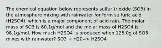 The chemical equation below represents sulfur trioxide (SO3) in the atmosphere mixing with rainwater for form sulfuric acid (H2SO4), which is a major component of acid rain. The molar mass of SO3 is 80.1g/mol and the molar mass of H2SO4 is 98.1g/mol. How much H2SO4 is produced when 128.0g of SO3 mixes with rainwater? SO3 + H20--> H2SO4