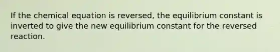 If the chemical equation is reversed, the equilibrium constant is inverted to give the new equilibrium constant for the reversed reaction.