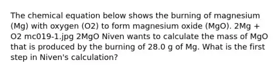 The chemical equation below shows the burning of magnesium (Mg) with oxygen (O2) to form magnesium oxide (MgO). 2Mg + O2 mc019-1.jpg 2MgO Niven wants to calculate the mass of MgO that is produced by the burning of 28.0 g of Mg. What is the first step in Niven's calculation?