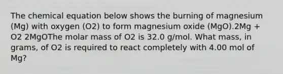 The chemical equation below shows the burning of magnesium (Mg) with oxygen (O2) to form magnesium oxide (MgO).2Mg + O2 2MgOThe molar mass of O2 is 32.0 g/mol. What mass, in grams, of O2 is required to react completely with 4.00 mol of Mg?