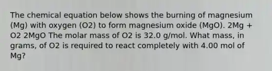 The chemical equation below shows the burning of magnesium (Mg) with oxygen (O2) to form magnesium oxide (MgO). 2Mg + O2 2MgO The molar mass of O2 is 32.0 g/mol. What mass, in grams, of O2 is required to react completely with 4.00 mol of Mg?