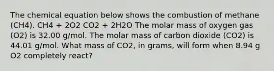 The chemical equation below shows the combustion of methane (CH4). CH4 + 2O2 CO2 + 2H2O The molar mass of oxygen gas (O2) is 32.00 g/mol. The molar mass of carbon dioxide (CO2) is 44.01 g/mol. What mass of CO2, in grams, will form when 8.94 g O2 completely react?