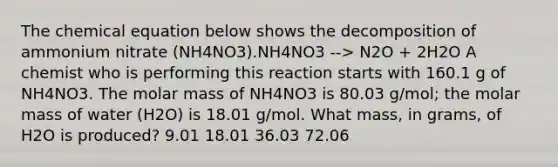 The chemical equation below shows the decomposition of ammonium nitrate (NH4NO3).NH4NO3 --> N2O + 2H2O A chemist who is performing this reaction starts with 160.1 g of NH4NO3. The molar mass of NH4NO3 is 80.03 g/mol; the molar mass of water (H2O) is 18.01 g/mol. What mass, in grams, of H2O is produced? 9.01 18.01 36.03 72.06