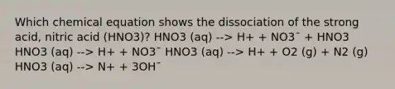 Which chemical equation shows the dissociation of the strong acid, nitric acid (HNO3)? HNO3 (aq) --> H+ + NO3¯ + HNO3 HNO3 (aq) --> H+ + NO3¯ HNO3 (aq) --> H+ + O2 (g) + N2 (g) HNO3 (aq) --> N+ + 3OH¯