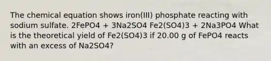 The chemical equation shows iron(III) phosphate reacting with sodium sulfate. 2FePO4 + 3Na2SO4 Fe2(SO4)3 + 2Na3PO4 What is the theoretical yield of Fe2(SO4)3 if 20.00 g of FePO4 reacts with an excess of Na2SO4?