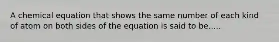 A chemical equation that shows the same number of each kind of atom on both sides of the equation is said to be.....