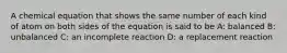 A chemical equation that shows the same number of each kind of atom on both sides of the equation is said to be A: balanced B: unbalanced C: an incomplete reaction D: a replacement reaction