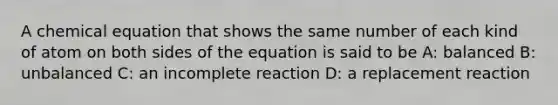 A chemical equation that shows the same number of each kind of atom on both sides of the equation is said to be A: balanced B: unbalanced C: an incomplete reaction D: a replacement reaction