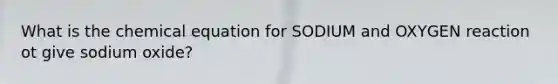 What is the chemical equation for SODIUM and OXYGEN reaction ot give sodium oxide?