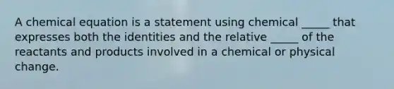 A chemical equation is a statement using chemical _____ that expresses both the identities and the relative _____ of the reactants and products involved in a chemical or physical change.