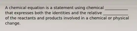 A chemical equation is a statement using chemical ____________ that expresses both the identities and the relative _____________ of the reactants and products involved in a chemical or physical change.