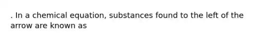 . In a chemical equation, substances found to the left of the arrow are known as