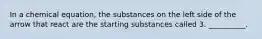 In a chemical equation, the substances on the left side of the arrow that react are the starting substances called 3. __________.