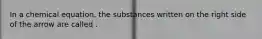 In a chemical equation, the substances written on the right side of the arrow are called .