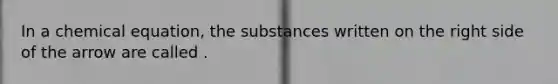 In a chemical equation, the substances written on the right side of the arrow are called .