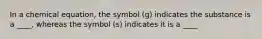 In a chemical equation, the symbol (g) indicates the substance is a ____, whereas the symbol (s) indicates it is a ____