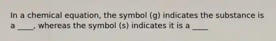 In a chemical equation, the symbol (g) indicates the substance is a ____, whereas the symbol (s) indicates it is a ____