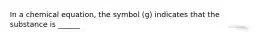 In a chemical equation, the symbol (g) indicates that the substance is ______