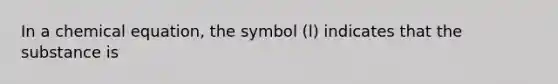 In a chemical equation, the symbol (l) indicates that the substance is