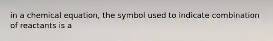 in a chemical equation, the symbol used to indicate combination of reactants is a