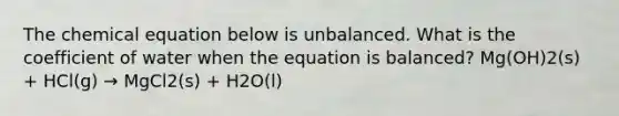 The chemical equation below is unbalanced. What is the coefficient of water when the equation is balanced? Mg(OH)2(s) + HCl(g) → MgCl2(s) + H2O(l)