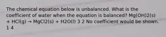 The chemical equation below is unbalanced. What is the coefficient of water when the equation is balanced? Mg(OH)2(s) + HCl(g) → MgCl2(s) + H2O(l) 3 2 No coefficient would be shown. 1 4