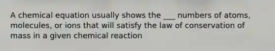 A chemical equation usually shows the ___ numbers of atoms, molecules, or ions that will satisfy the law of conservation of mass in a given chemical reaction