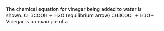 The chemical equation for vinegar being added to water is shown. CH3COOH + H2O (equilibrium arrow) CH3COO- + H3O+ Vinegar is an example of a