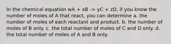 In the chemical equation wA + xB -> yC + zD, if you know the number of moles of A that react, you can determine a. the number of moles of each reactant and product. b. the number of moles of B only. c. the total number of moles of C and D only. d. the total number of moles of A and B only.