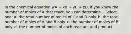 In the chemical equation wA + xB → yC + zD, if you know the number of moles of A that react, you can determine... Select one: a. the total number of moles of C and D only. b. the total number of moles of A and B only. c. the number of moles of B only. d. the number of moles of each reactant and product.