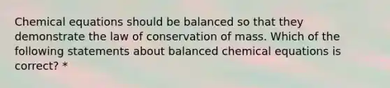 Chemical equations should be balanced so that they demonstrate the law of conservation of mass. Which of the following statements about balanced chemical equations is correct? *