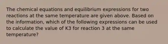 The chemical equations and equilibrium expressions for two reactions at the same temperature are given above. Based on the information, which of the following expressions can be used to calculate the value of K3 for reaction 3 at the same temperature?