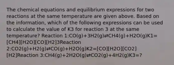 The chemical equations and equilibrium expressions for two reactions at the same temperature are given above. Based on the information, which of the following expressions can be used to calculate the value of K3 for reaction 3 at the same temperature? Reaction 1:CO(g)+3H2(g)⇄CH4(g)+H2O(g)K1=[CH4][H2O][CO][H2]3Reaction 2:CO2(g)+H2(g)⇄CO(g)+H2O(g)K2=[CO][H2O][CO2][H2]Reaction 3:CH4(g)+2H2O(g)⇄CO2(g)+4H2(g)K3=?