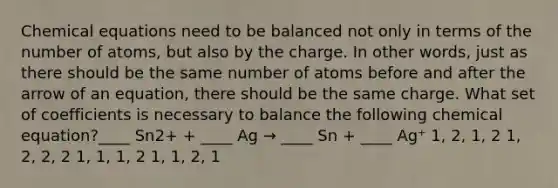 Chemical equations need to be balanced not only in terms of the number of atoms, but also by the charge. In other words, just as there should be the same number of atoms before and after the arrow of an equation, there should be the same charge. What set of coefficients is necessary to balance the following chemical equation?____ Sn2+ + ____ Ag → ____ Sn + ____ Ag⁺ 1, 2, 1, 2 1, 2, 2, 2 1, 1, 1, 2 1, 1, 2, 1