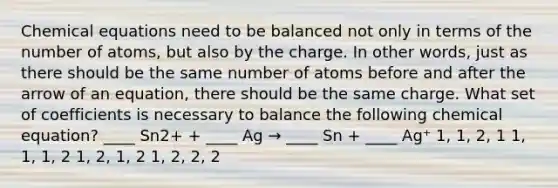 Chemical equations need to be balanced not only in terms of the number of atoms, but also by the charge. In other words, just as there should be the same number of atoms before and after the arrow of an equation, there should be the same charge. What set of coefficients is necessary to balance the following chemical equation? ____ Sn2+ + ____ Ag → ____ Sn + ____ Ag⁺ 1, 1, 2, 1 1, 1, 1, 2 1, 2, 1, 2 1, 2, 2, 2