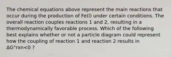 The chemical equations above represent the main reactions that occur during the production of Fe(l) under certain conditions. The overall reaction couples reactions 1 and 2, resulting in a thermodynamically favorable process. Which of the following best explains whether or not a particle diagram could represent how the coupling of reaction 1 and reaction 2 results in ΔG°rxn<0 ?