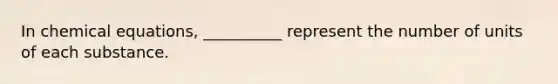 In chemical equations, __________ represent the number of units of each substance.