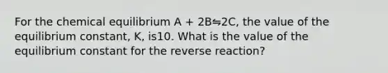 For the chemical equilibrium A + 2B⇋2C, the value of the equilibrium constant, K, is10. What is the value of the equilibrium constant for the reverse reaction?