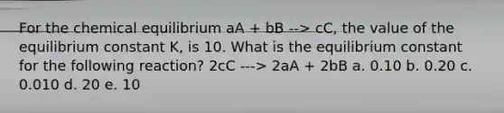 For the chemical equilibrium aA + bB --> cC, the value of the equilibrium constant K, is 10. What is the equilibrium constant for the following reaction? 2cC ---> 2aA + 2bB a. 0.10 b. 0.20 c. 0.010 d. 20 e. 10