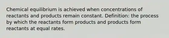 Chemical equilibrium is achieved when concentrations of reactants and products remain constant. Definition: the process by which the reactants form products and products form reactants at equal rates.