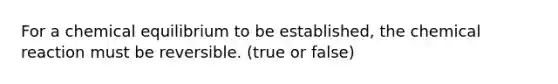 For a chemical equilibrium to be established, the chemical reaction must be reversible. (true or false)