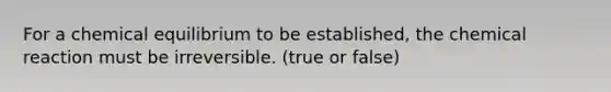 For a chemical equilibrium to be established, the chemical reaction must be irreversible. (true or false)