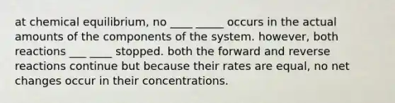 at chemical equilibrium, no ____ _____ occurs in the actual amounts of the components of the system. however, both reactions ___ ____ stopped. both the forward and reverse reactions continue but because their rates are equal, no net changes occur in their concentrations.